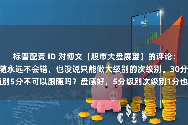 标普配资 ID 对博文【股市大盘展望】的评论："娇说次级别跟随永远不会错，也没说只能做大级别的次级别。30分次级别5分不可以跟随吗？盘感好，5分级别次级别1分也可以跟随呀。明白当下走势在大