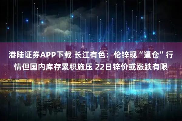 港陆证券APP下载 长江有色：伦锌现“逼仓”行情但国内库存累积施压 22日锌价或涨跌有限