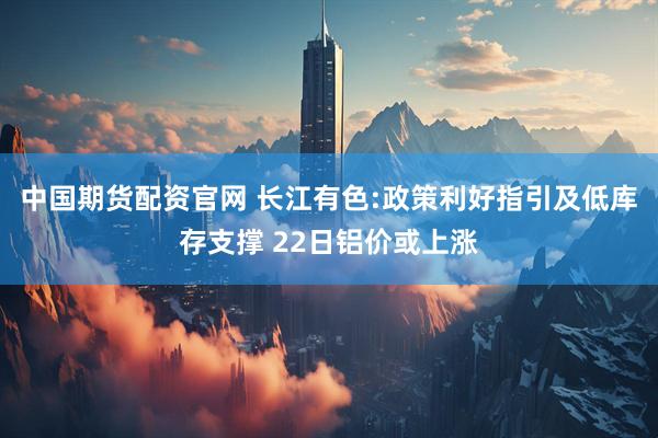 中国期货配资官网 长江有色:政策利好指引及低库存支撑 22日铝价或上涨