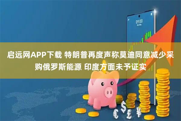 启远网APP下载 特朗普再度声称莫迪同意减少采购俄罗斯能源 印度方面未予证实