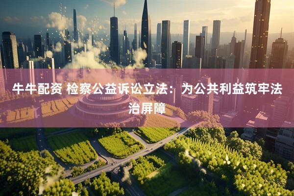 牛牛配资 检察公益诉讼立法：为公共利益筑牢法治屏障