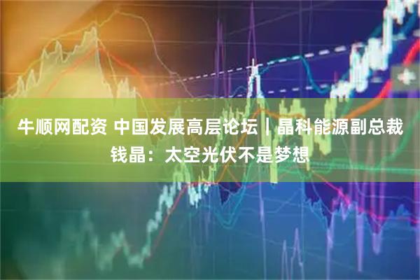 牛顺网配资 中国发展高层论坛｜晶科能源副总裁钱晶：太空光伏不是梦想