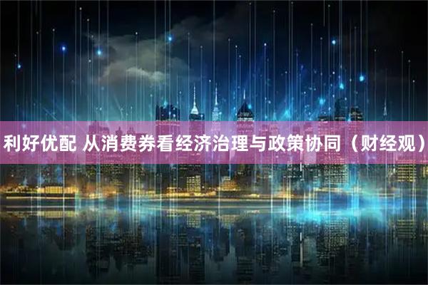利好优配 从消费券看经济治理与政策协同（财经观）