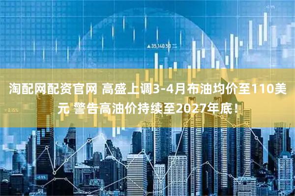 淘配网配资官网 高盛上调3-4月布油均价至110美元 警告高油价持续至2027年底！