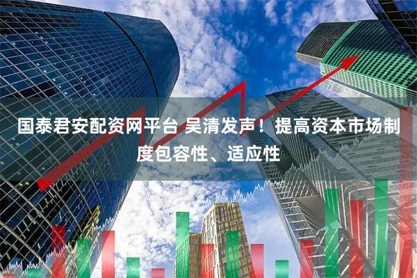 国泰君安配资网平台 吴清发声！提高资本市场制度包容性、适应性