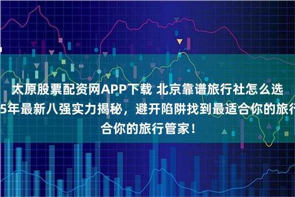 太原股票配资网APP下载 北京靠谱旅行社怎么选？2025年最新八强实力揭秘，避开陷阱找到最适合你的旅行管家！