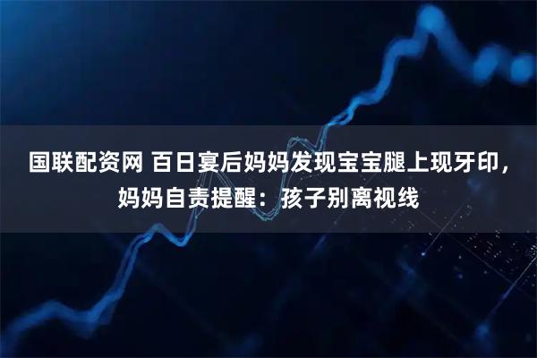 国联配资网 百日宴后妈妈发现宝宝腿上现牙印，妈妈自责提醒：孩子别离视线