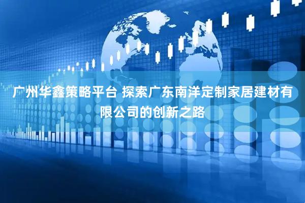 广州华鑫策略平台 探索广东南洋定制家居建材有限公司的创新之路