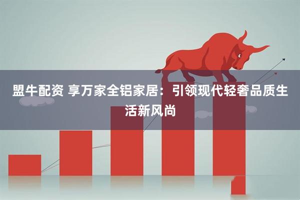 盟牛配资 享万家全铝家居：引领现代轻奢品质生活新风尚