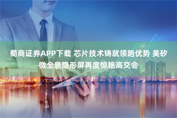 蜀商证券APP下载 芯片技术铸就领跑优势 美矽微全息隐形屏再度惊艳高交会