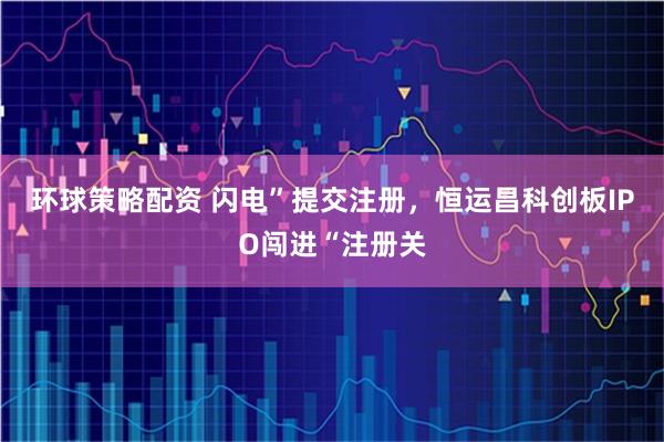 环球策略配资 闪电”提交注册，恒运昌科创板IPO闯进“注册关