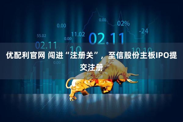 优配利官网 闯进“注册关”，至信股份主板IPO提交注册