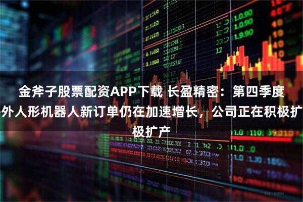 金斧子股票配资APP下载 长盈精密：第四季度海外人形机器人新订单仍在加速增长，公司正在积极扩产