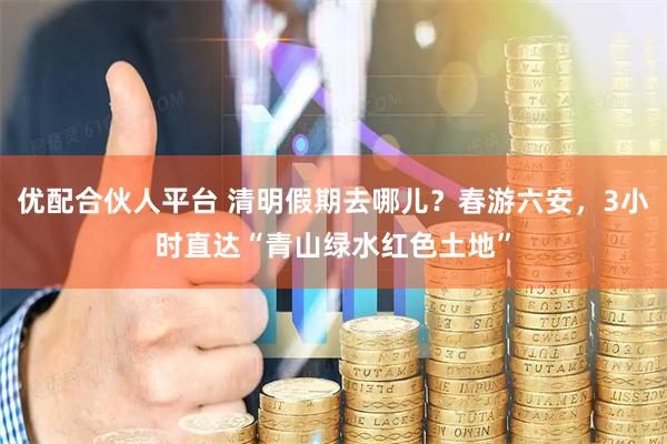 优配合伙人平台 清明假期去哪儿？春游六安，3小时直达“青山绿水红色土地”