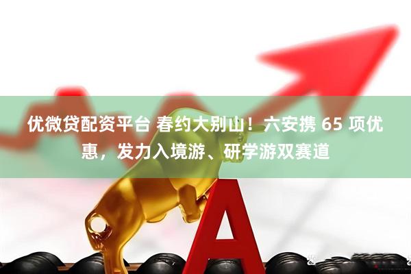 优微贷配资平台 春约大别山！六安携 65 项优惠，发力入境游、研学游双赛道
