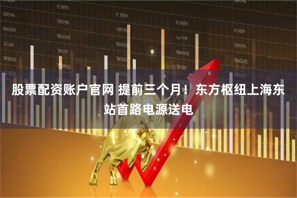 股票配资账户官网 提前三个月！东方枢纽上海东站首路电源送电