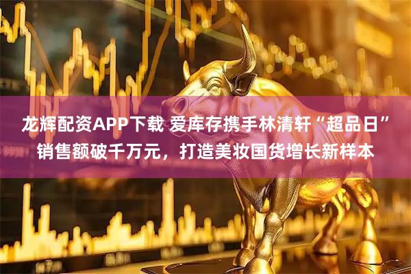 龙辉配资APP下载 爱库存携手林清轩“超品日”销售额破千万元，打造美妆国货增长新样本
