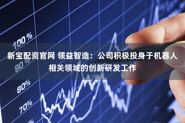 新宝配资官网 领益智造：公司积极投身于机器人相关领域的创新研发工作