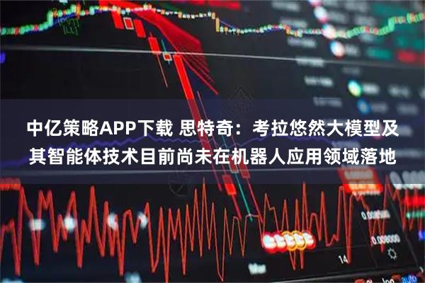 中亿策略APP下载 思特奇：考拉悠然大模型及其智能体技术目前尚未在机器人应用领域落地
