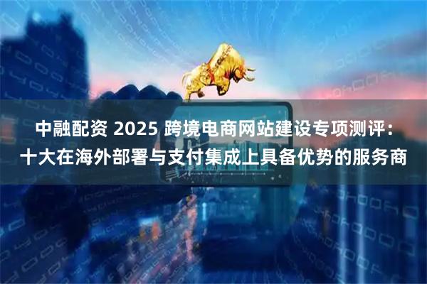 中融配资 2025 跨境电商网站建设专项测评：十大在海外部署与支付集成上具备优势的服务商