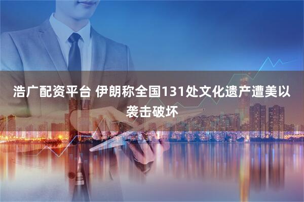 浩广配资平台 伊朗称全国131处文化遗产遭美以袭击破坏