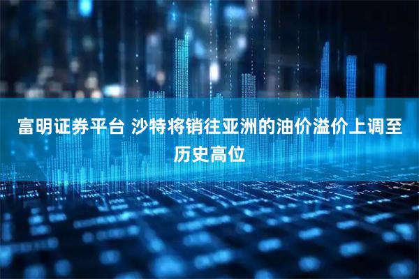 富明证券平台 沙特将销往亚洲的油价溢价上调至历史高位