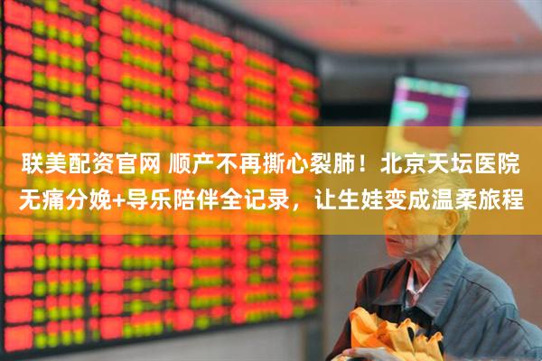 联美配资官网 顺产不再撕心裂肺！北京天坛医院无痛分娩+导乐陪伴全记录，让生娃变成温柔旅程