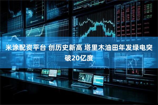 米涂配资平台 创历史新高 塔里木油田年发绿电突破20亿度
