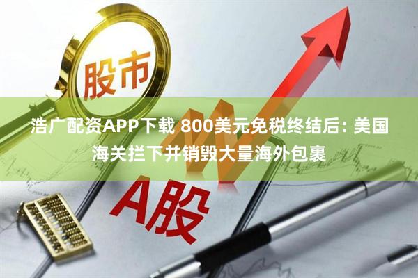 浩广配资APP下载 800美元免税终结后: 美国海关拦下并销毁大量海外包裹