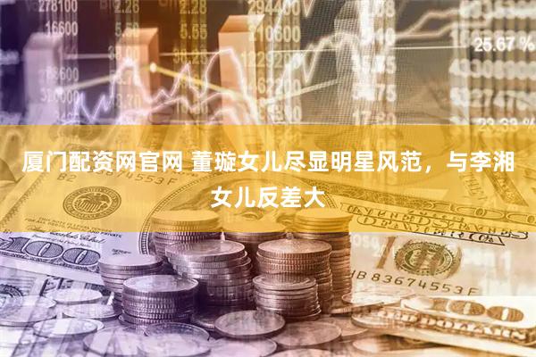 厦门配资网官网 董璇女儿尽显明星风范，与李湘女儿反差大