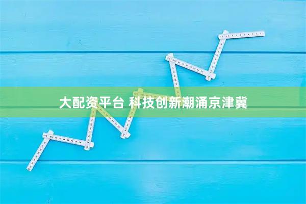 大配资平台 科技创新潮涌京津冀