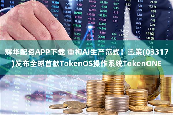 辉华配资APP下载 重构AI生产范式！迅策(03317)发布全球首款TokenOS操作系统TokenONE