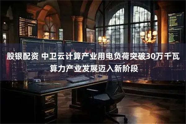股银配资 中卫云计算产业用电负荷突破30万千瓦 算力产业发展迈入新阶段